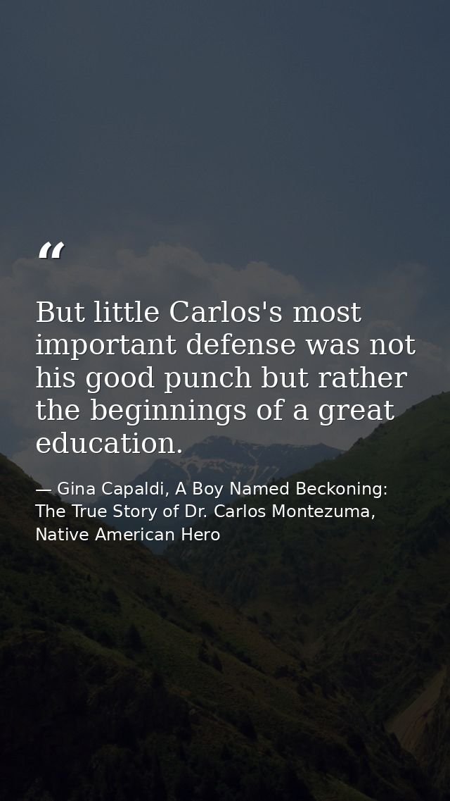 But little Carlos's most important defense was not his good punch but rather the beginnings of a great education. — Gina Capaldi, A Boy Named Beckoning: The True Story of Dr. Carlos Montezuma, Native American Hero