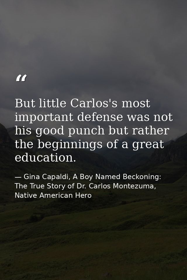 But little Carlos's most important defense was not his good punch but rather the beginnings of a great education. — Gina Capaldi, A Boy Named Beckoning: The True Story of Dr. Carlos Montezuma, Native American Hero