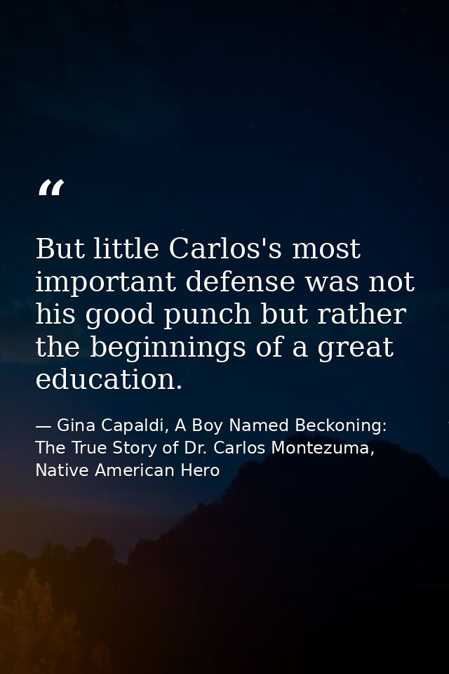 But little Carlos's most important defense was not his good punch but rather the beginnings of a great education. — Gina Capaldi, A Boy Named Beckoning: The True Story of Dr. Carlos Montezuma, Native American Hero