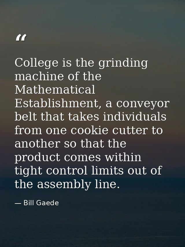 College is the grinding machine of the Mathematical Establishment, a conveyor belt that takes individuals from one cooki — Bill Gaede