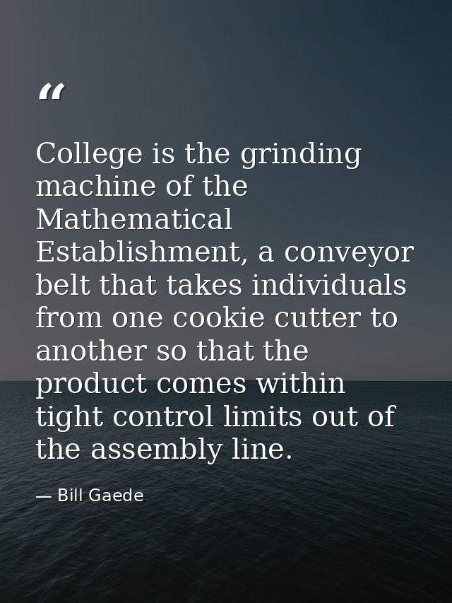 College is the grinding machine of the Mathematical Establishment, a conveyor belt that takes individuals from one cooki — Bill Gaede