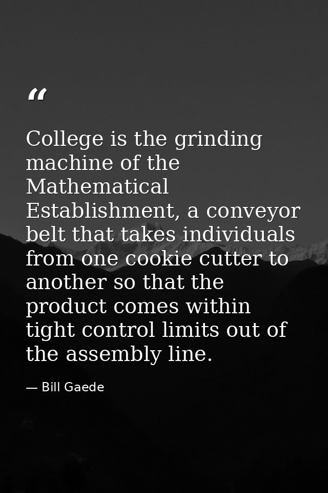 College is the grinding machine of the Mathematical Establishment, a conveyor belt that takes individuals from one cooki — Bill Gaede