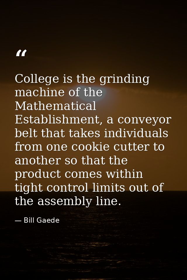 College is the grinding machine of the Mathematical Establishment, a conveyor belt that takes individuals from one cooki — Bill Gaede