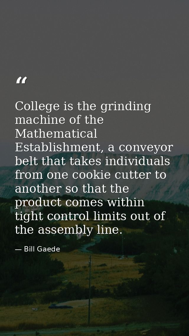 College is the grinding machine of the Mathematical Establishment, a conveyor belt that takes individuals from one cooki — Bill Gaede