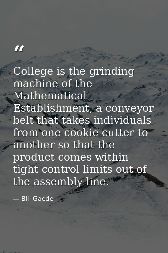 College is the grinding machine of the Mathematical Establishment, a conveyor belt that takes individuals from one cooki — Bill Gaede