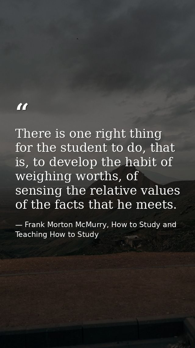 There is one right thing for the student to do, that is, to develop the habit of weighing worths, of sensing the relativ — Frank Morton McMurry, How to Study and Teaching How to Study