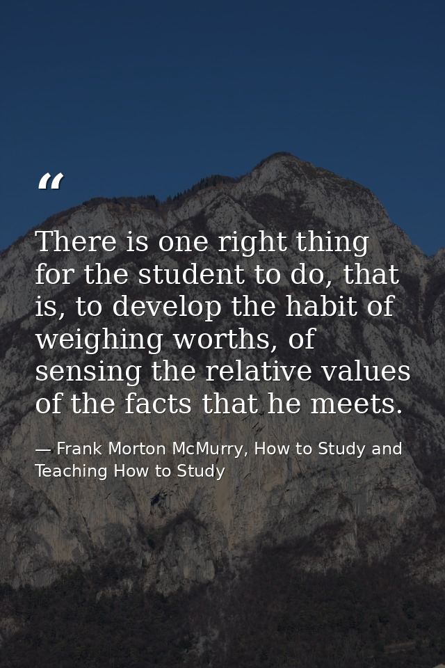 There is one right thing for the student to do, that is, to develop the habit of weighing worths, of sensing the relativ — Frank Morton McMurry, How to Study and Teaching How to Study