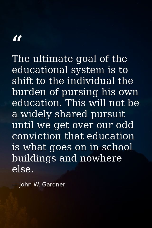 The ultimate goal of the educational system is to shift to the individual the burden of pursing his own education. This  — John W. Gardner