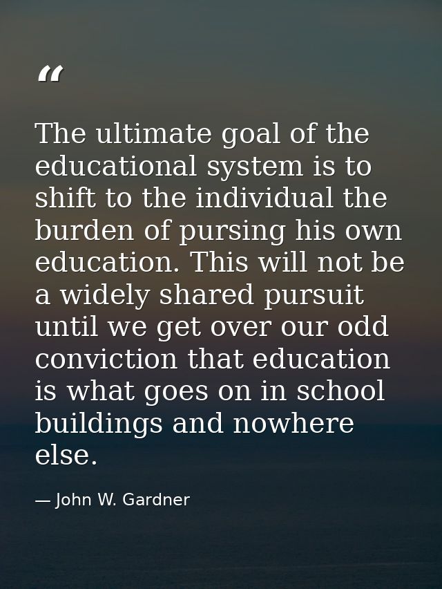 The ultimate goal of the educational system is to shift to the individual the burden of pursing his own education. This  — John W. Gardner