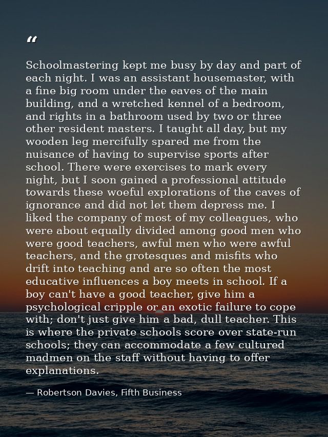 Schoolmastering kept me busy by day and part of each night. I was an assistant housemaster, with a fine big room under t — Robertson Davies, Fifth Business