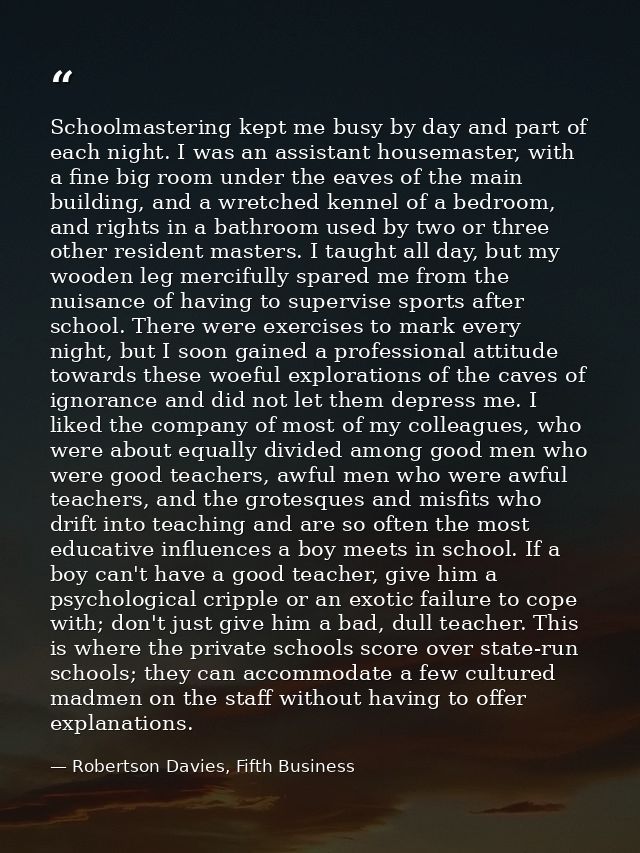 Schoolmastering kept me busy by day and part of each night. I was an assistant housemaster, with a fine big room under t — Robertson Davies, Fifth Business