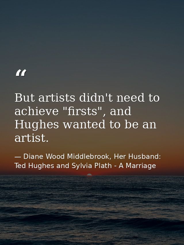 But artists didn't need to achieve "firsts", and Hughes wanted to be an artist. — Diane Wood Middlebrook, Her Husband: Ted Hughes and Sylvia Plath - A Marriage
