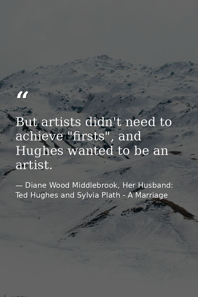 But artists didn't need to achieve "firsts", and Hughes wanted to be an artist. — Diane Wood Middlebrook, Her Husband: Ted Hughes and Sylvia Plath - A Marriage