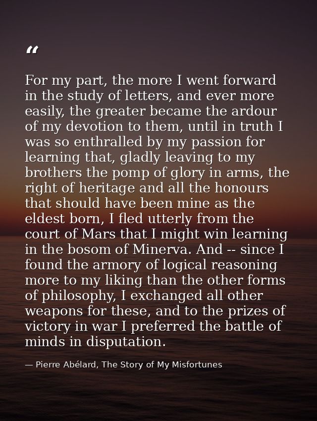 For my part, the more I went forward in the study of letters, and ever more easily, the greater became the ardour of my  — Pierre Abélard, The Story of My Misfortunes