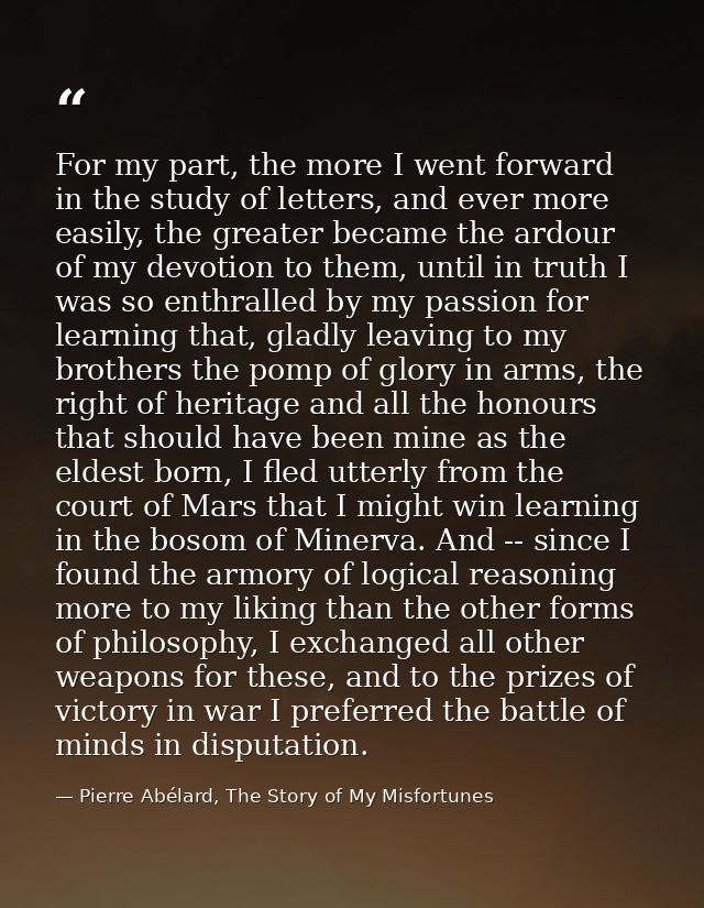 For my part, the more I went forward in the study of letters, and ever more easily, the greater became the ardour of my  — Pierre Abélard, The Story of My Misfortunes