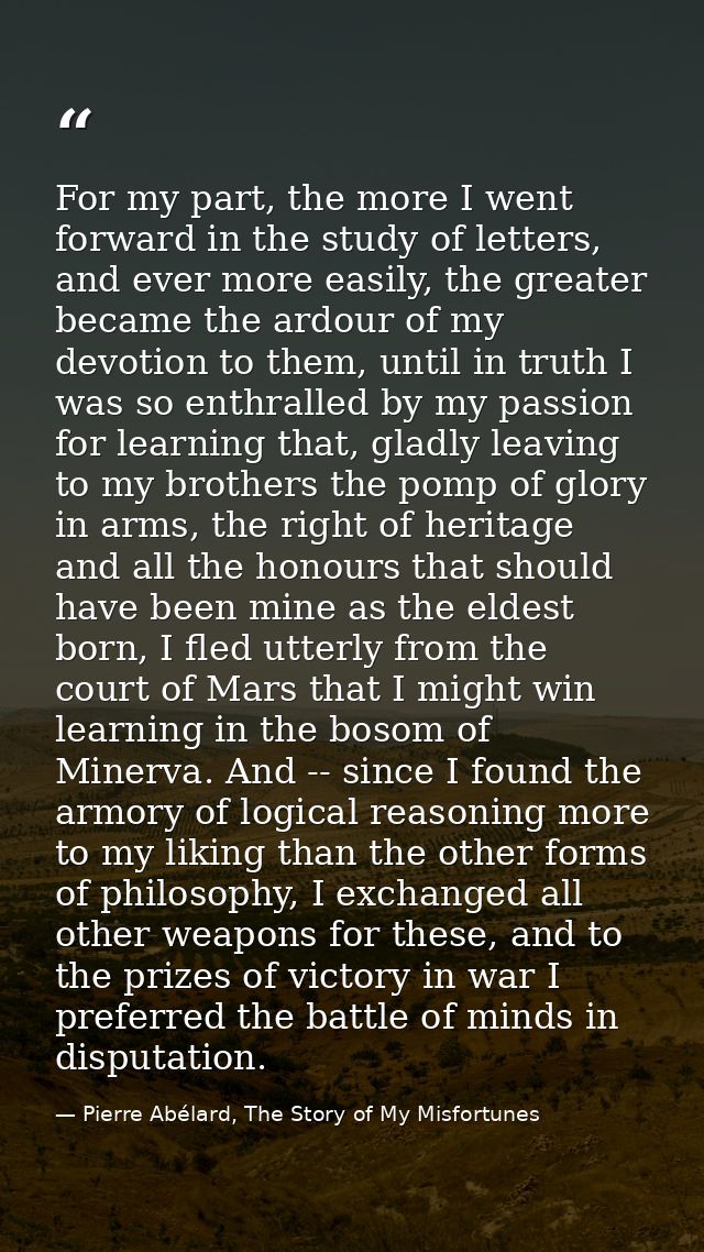 For my part, the more I went forward in the study of letters, and ever more easily, the greater became the ardour of my  — Pierre Abélard, The Story of My Misfortunes