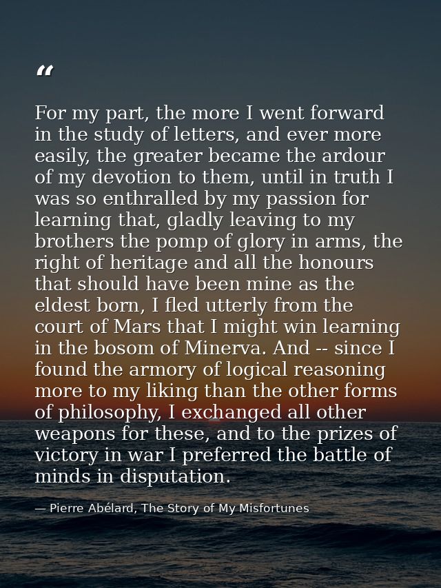For my part, the more I went forward in the study of letters, and ever more easily, the greater became the ardour of my  — Pierre Abélard, The Story of My Misfortunes