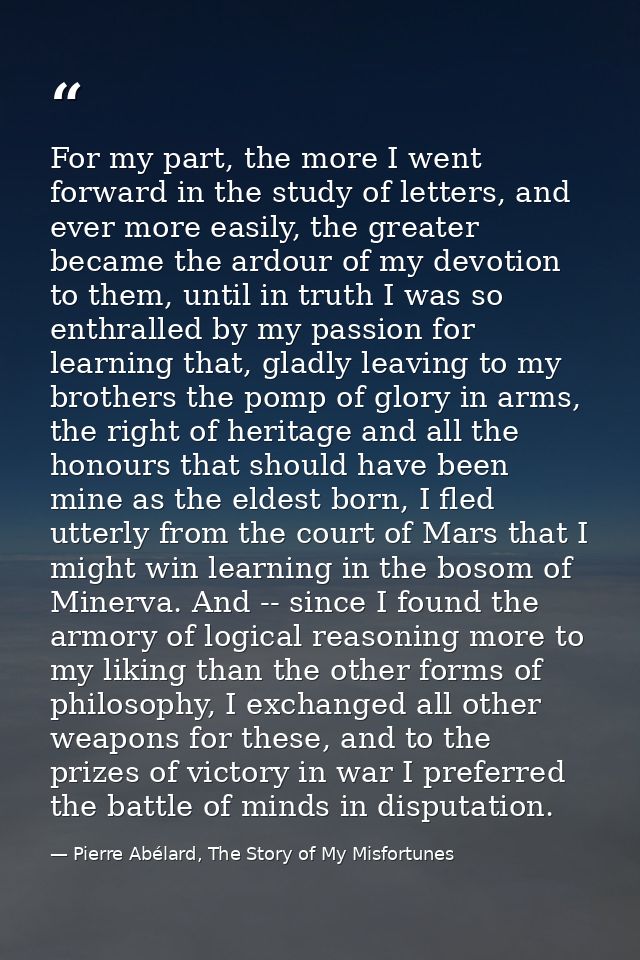 For my part, the more I went forward in the study of letters, and ever more easily, the greater became the ardour of my  — Pierre Abélard, The Story of My Misfortunes