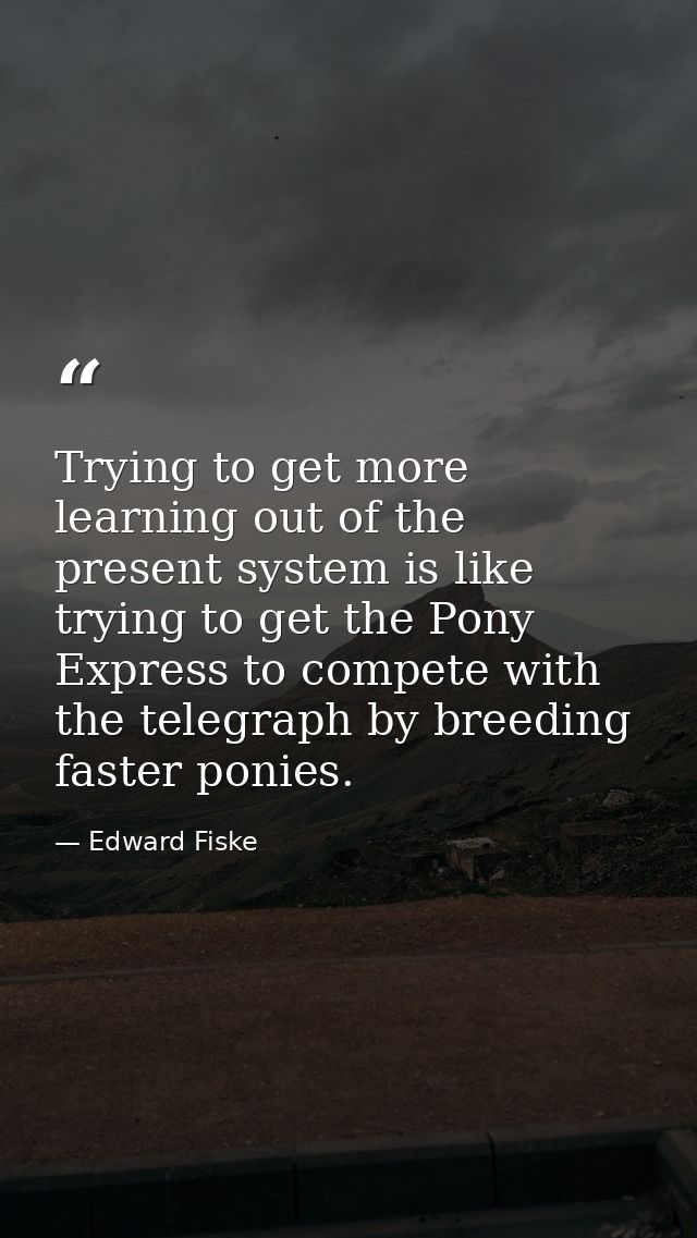 Trying to get more learning out of the present system is like trying to get the Pony Express to compete with the telegra — Edward Fiske
