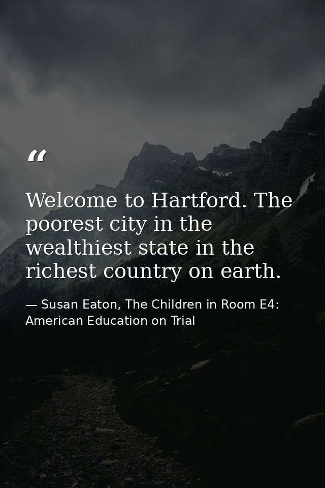 Welcome to Hartford. The poorest city in the wealthiest state in the richest country on earth. — Susan Eaton, The Children in Room E4: American Education on Trial
