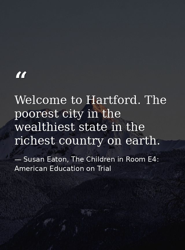 Welcome to Hartford. The poorest city in the wealthiest state in the richest country on earth. — Susan Eaton, The Children in Room E4: American Education on Trial