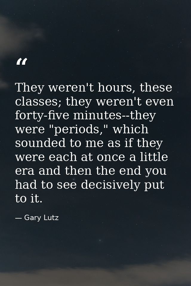 They weren't hours, these classes; they weren't even forty-five minutes--they were "periods," which sounded to me as if  — Gary Lutz