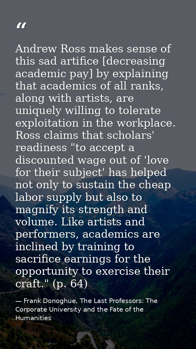Andrew Ross makes sense of this sad artifice [decreasing academic pay] by explaining that academics of all ranks, along  — Frank Donoghue, The Last Professors: The Corporate University and the Fate of the Humanities