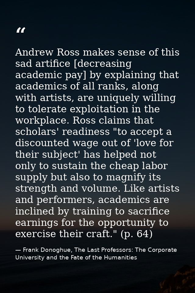 Andrew Ross makes sense of this sad artifice [decreasing academic pay] by explaining that academics of all ranks, along  — Frank Donoghue, The Last Professors: The Corporate University and the Fate of the Humanities