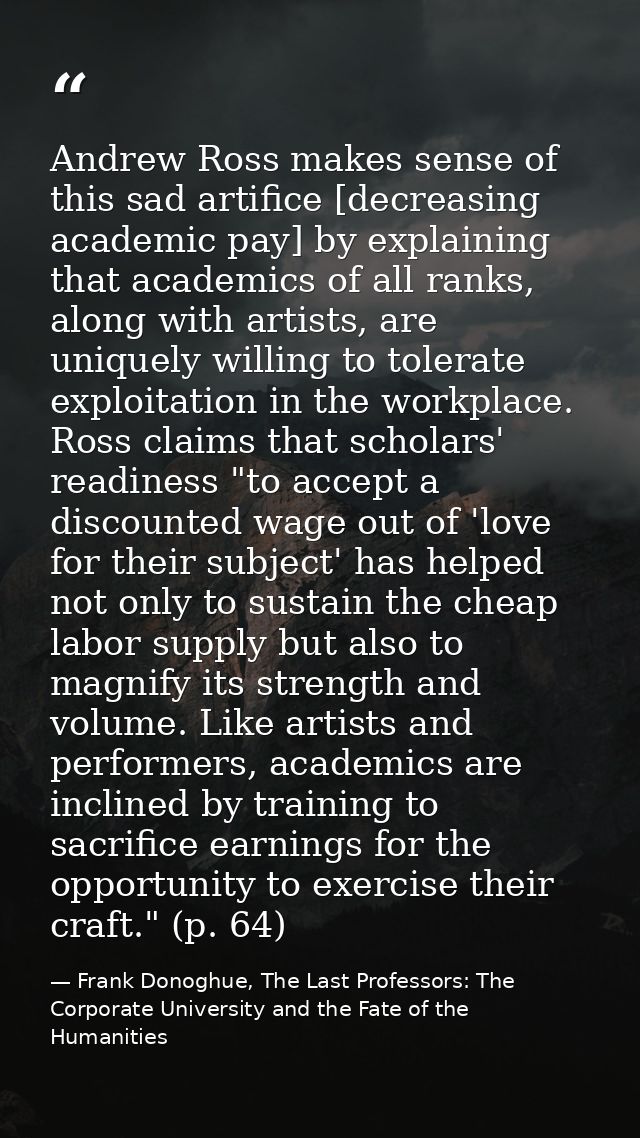 Andrew Ross makes sense of this sad artifice [decreasing academic pay] by explaining that academics of all ranks, along  — Frank Donoghue, The Last Professors: The Corporate University and the Fate of the Humanities