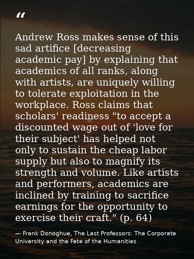 Andrew Ross makes sense of this sad artifice [decreasing academic pay] by explaining that academics of all ranks, along  — Frank Donoghue, The Last Professors: The Corporate University and the Fate of the Humanities