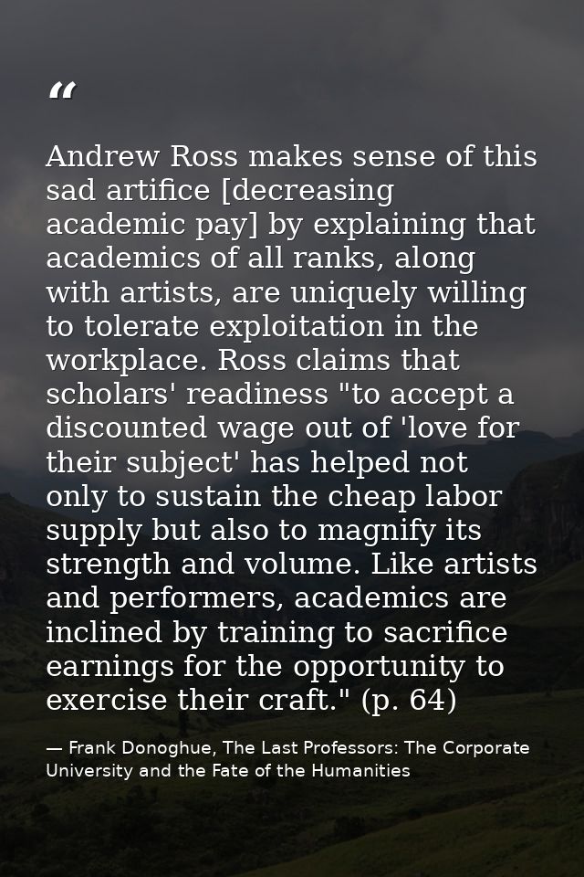 Andrew Ross makes sense of this sad artifice [decreasing academic pay] by explaining that academics of all ranks, along  — Frank Donoghue, The Last Professors: The Corporate University and the Fate of the Humanities