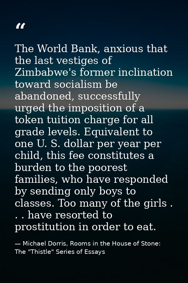 The World Bank, anxious that the last vestiges of Zimbabwe's former inclination toward socialism be abandoned, successfu — Michael Dorris, Rooms in the House of Stone: The "Thistle" Series of Essays