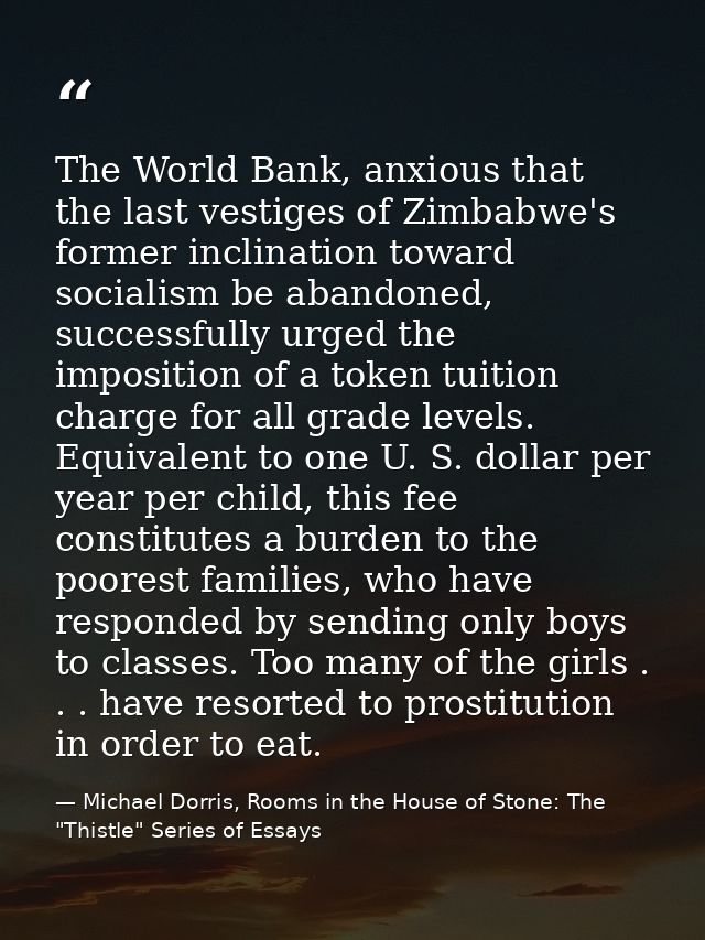 The World Bank, anxious that the last vestiges of Zimbabwe's former inclination toward socialism be abandoned, successfu — Michael Dorris, Rooms in the House of Stone: The "Thistle" Series of Essays