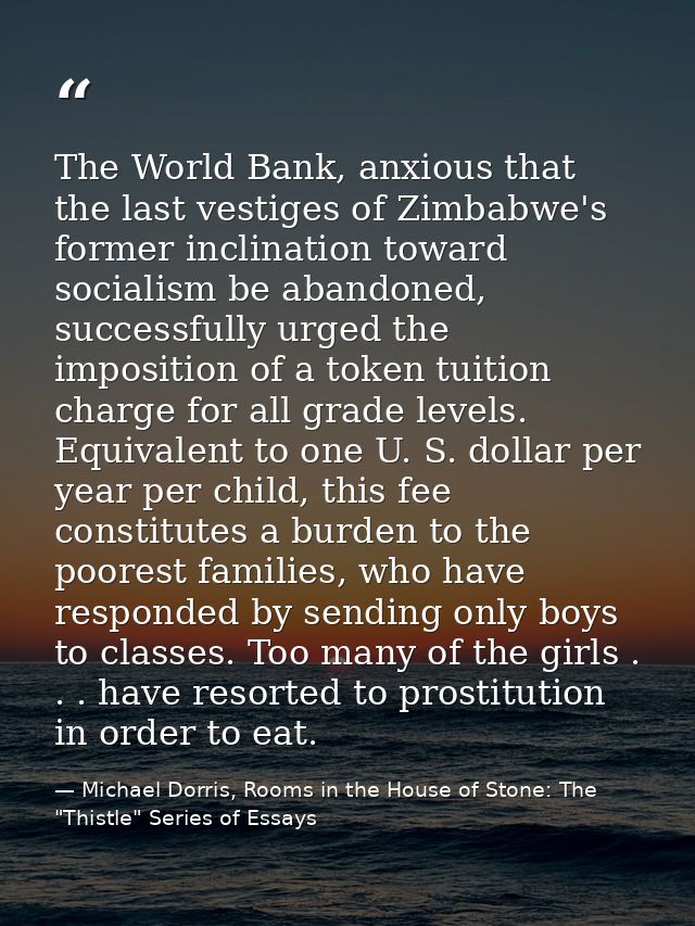 The World Bank, anxious that the last vestiges of Zimbabwe's former inclination toward socialism be abandoned, successfu — Michael Dorris, Rooms in the House of Stone: The "Thistle" Series of Essays