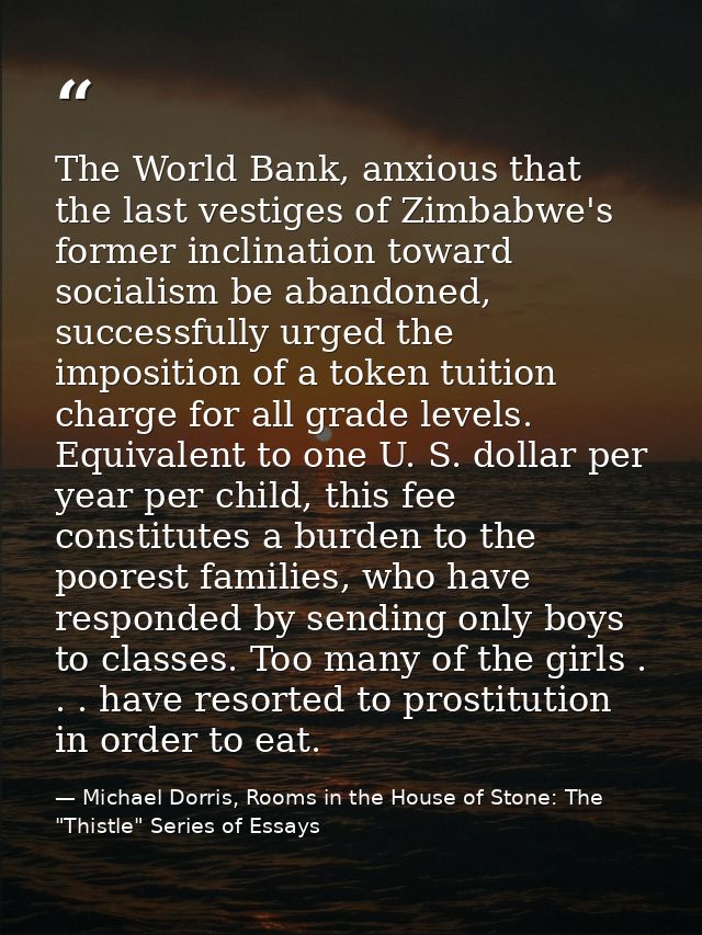 The World Bank, anxious that the last vestiges of Zimbabwe's former inclination toward socialism be abandoned, successfu — Michael Dorris, Rooms in the House of Stone: The "Thistle" Series of Essays