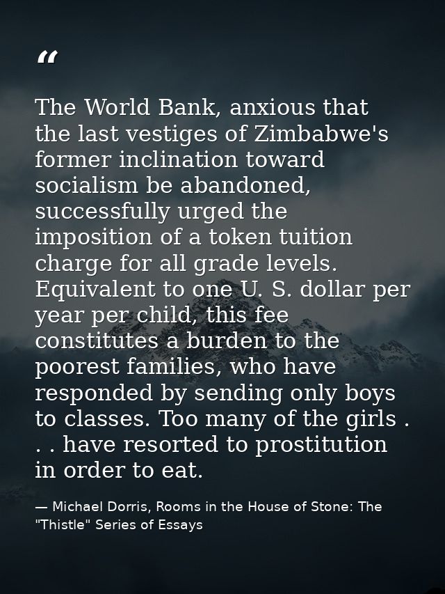 The World Bank, anxious that the last vestiges of Zimbabwe's former inclination toward socialism be abandoned, successfu — Michael Dorris, Rooms in the House of Stone: The "Thistle" Series of Essays