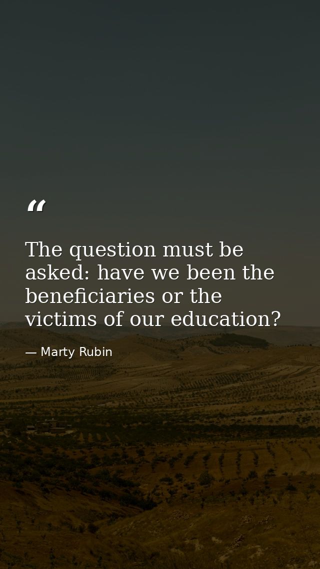 The question must be asked: have we been the beneficiaries or the victims of our education? — Marty Rubin