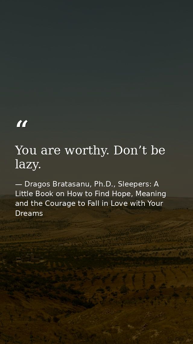 You are worthy. Don’t be lazy. — Dragos Bratasanu, Ph.D., Sleepers: A Little Book on How to Find Hope, Meaning and the Courage to Fall in Love with Your Dreams
