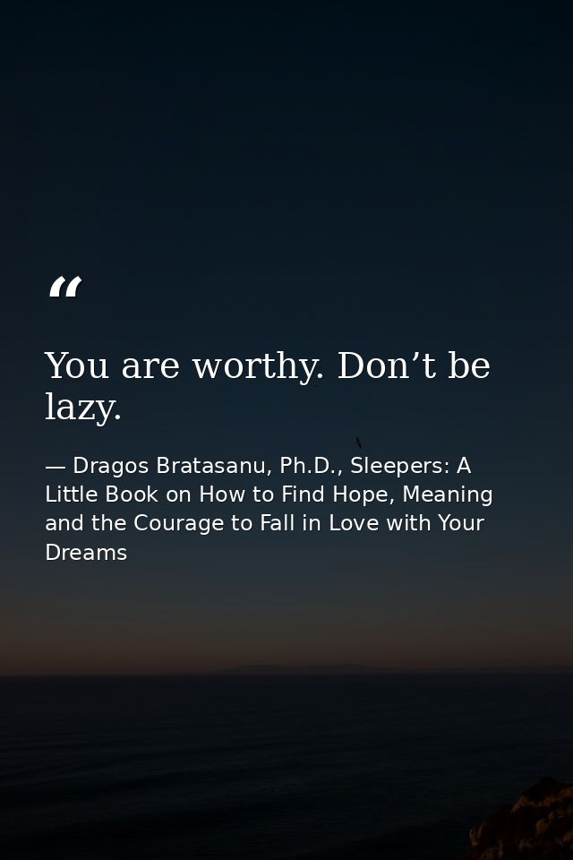 You are worthy. Don’t be lazy. — Dragos Bratasanu, Ph.D., Sleepers: A Little Book on How to Find Hope, Meaning and the Courage to Fall in Love with Your Dreams