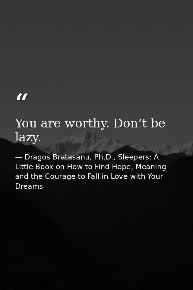 You are worthy. Don’t be lazy. — Dragos Bratasanu, Ph.D., Sleepers: A Little Book on How to Find Hope, Meaning and the Courage to Fall in Love with Your Dreams