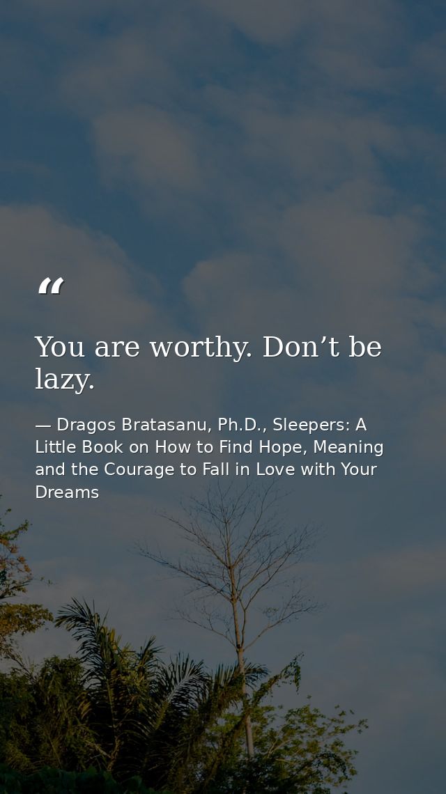 You are worthy. Don’t be lazy. — Dragos Bratasanu, Ph.D., Sleepers: A Little Book on How to Find Hope, Meaning and the Courage to Fall in Love with Your Dreams