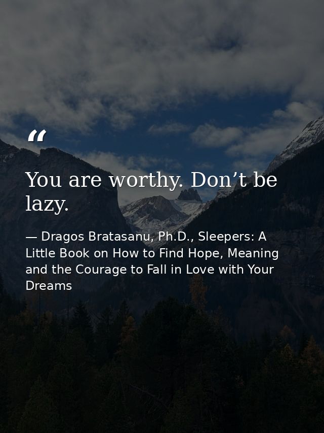You are worthy. Don’t be lazy. — Dragos Bratasanu, Ph.D., Sleepers: A Little Book on How to Find Hope, Meaning and the Courage to Fall in Love with Your Dreams