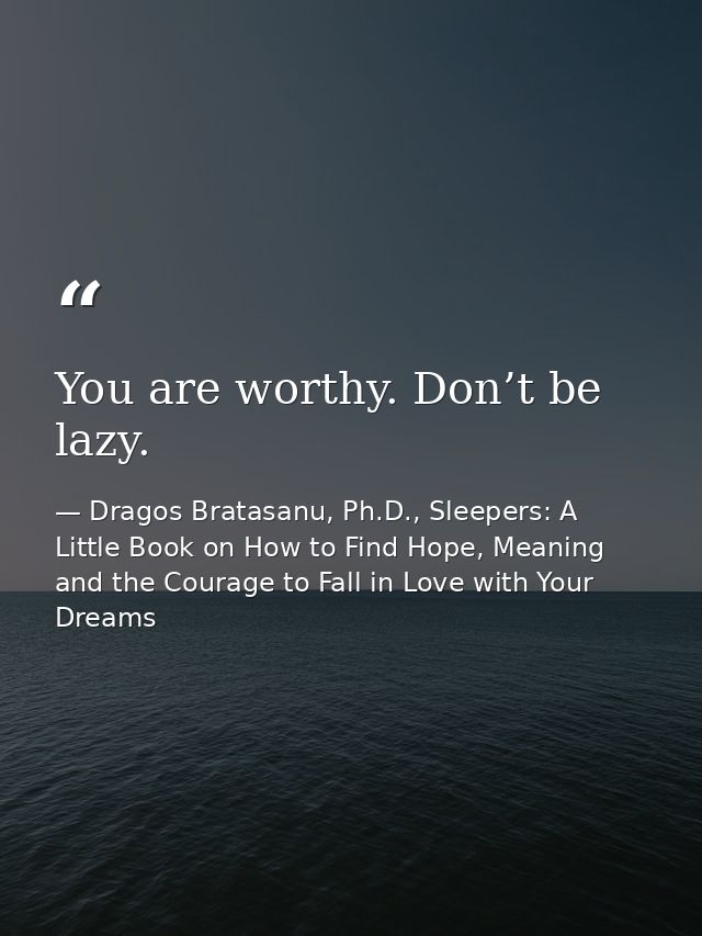 You are worthy. Don’t be lazy. — Dragos Bratasanu, Ph.D., Sleepers: A Little Book on How to Find Hope, Meaning and the Courage to Fall in Love with Your Dreams