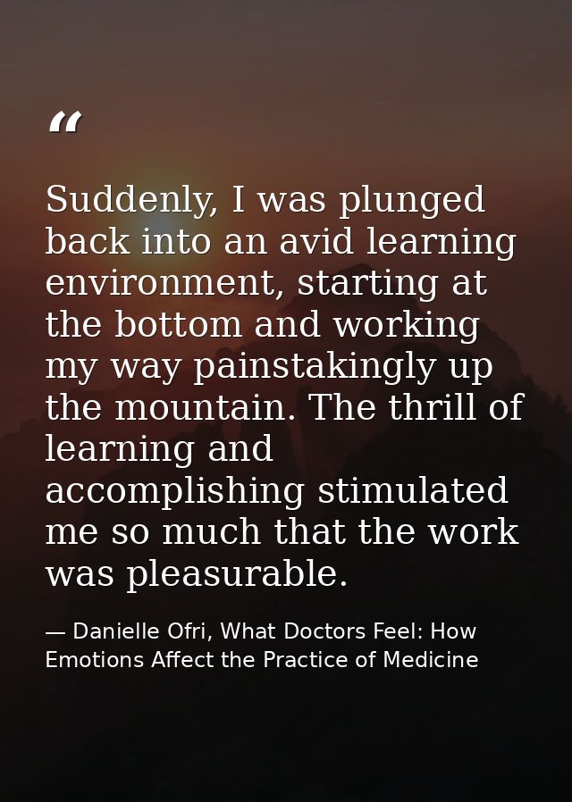 Suddenly, I was plunged back into an avid learning environment, starting at the bottom and working my way painstakingly  — Danielle Ofri, What Doctors Feel: How Emotions Affect the Practice of Medicine