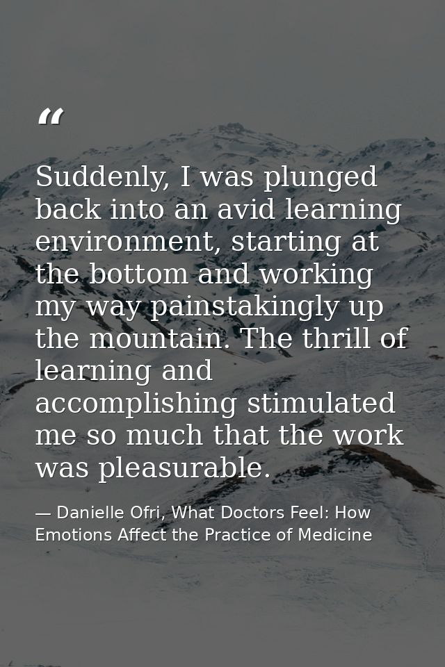 Suddenly, I was plunged back into an avid learning environment, starting at the bottom and working my way painstakingly  — Danielle Ofri, What Doctors Feel: How Emotions Affect the Practice of Medicine