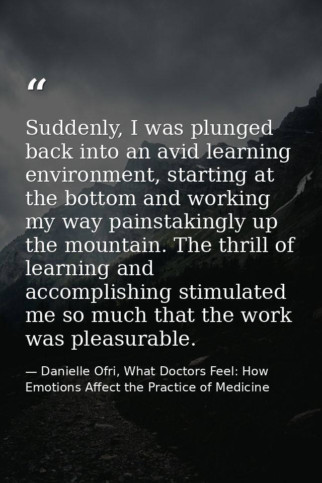 Suddenly, I was plunged back into an avid learning environment, starting at the bottom and working my way painstakingly  — Danielle Ofri, What Doctors Feel: How Emotions Affect the Practice of Medicine