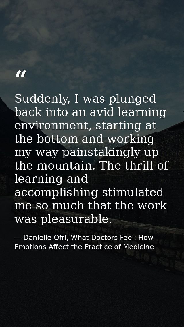 Suddenly, I was plunged back into an avid learning environment, starting at the bottom and working my way painstakingly  — Danielle Ofri, What Doctors Feel: How Emotions Affect the Practice of Medicine