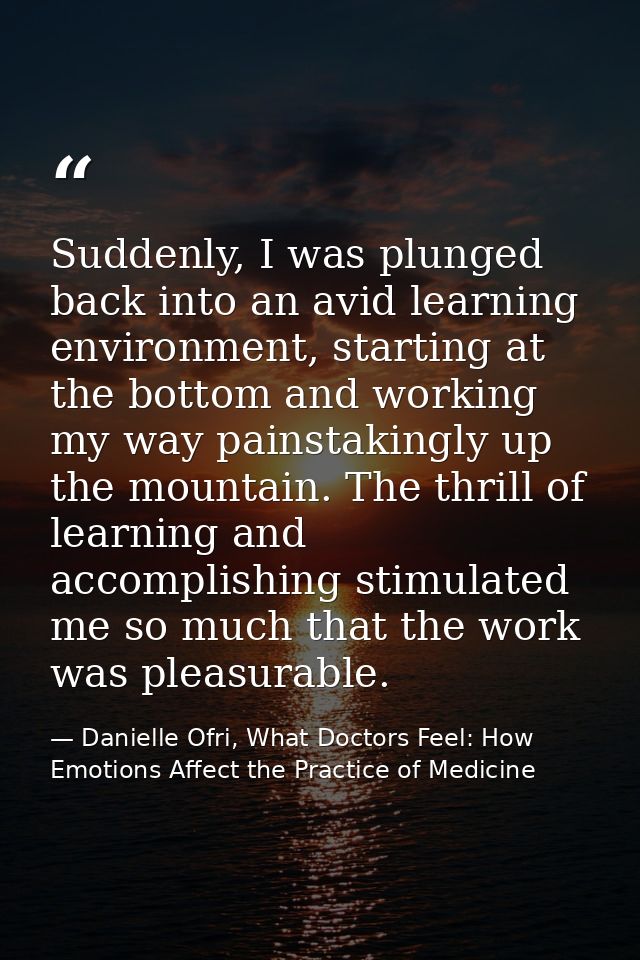 Suddenly, I was plunged back into an avid learning environment, starting at the bottom and working my way painstakingly  — Danielle Ofri, What Doctors Feel: How Emotions Affect the Practice of Medicine