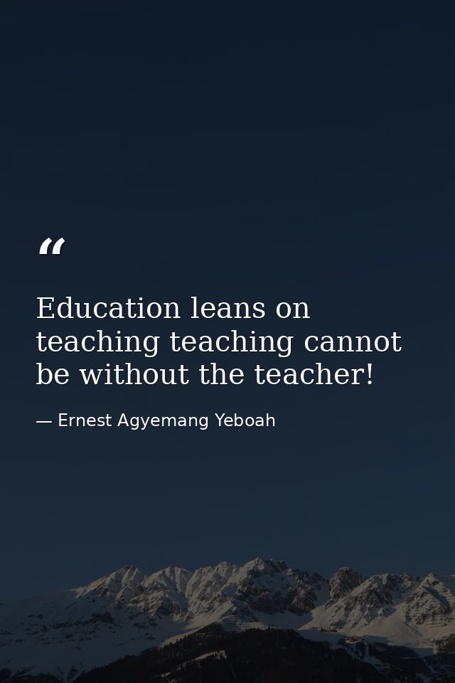 Education leans on teaching teaching cannot be without the teacher! — Ernest Agyemang Yeboah