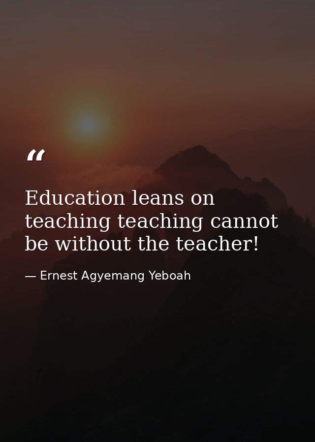 Education leans on teaching teaching cannot be without the teacher! — Ernest Agyemang Yeboah